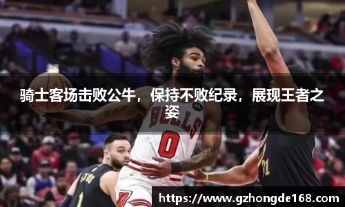骑士客场击败公牛，保持不败纪录，展现王者之姿